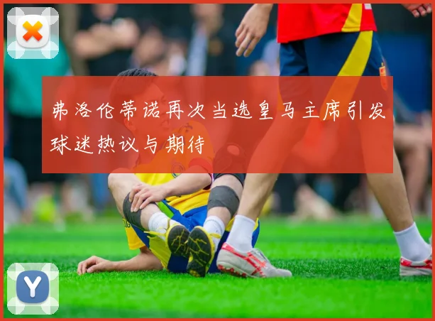 弗洛伦蒂诺再次当选皇马主席引发球迷热议与期待
