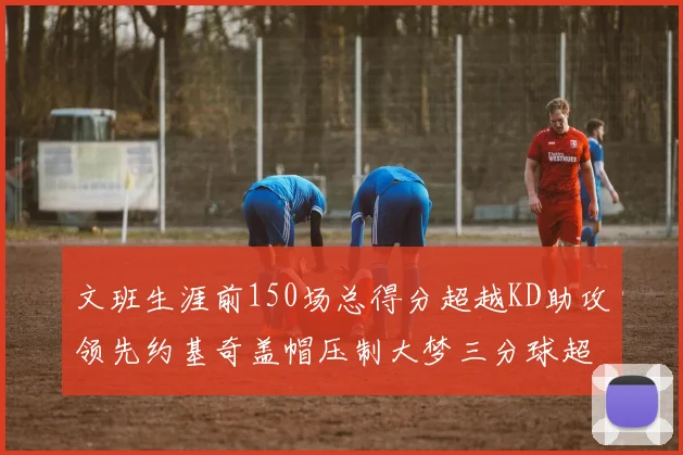 文班生涯前150场总得分超越KD助攻领先约基奇盖帽压制大梦三分球超越库里
