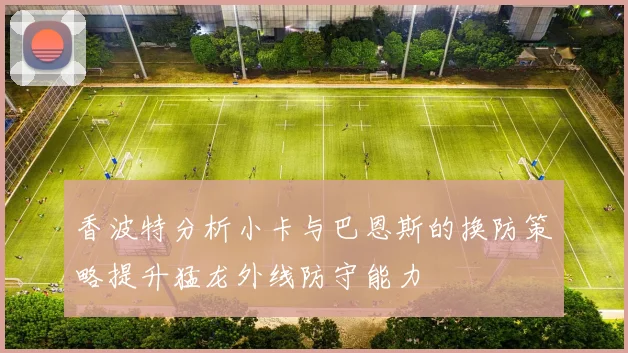 香波特分析小卡与巴恩斯的换防策略提升猛龙外线防守能力