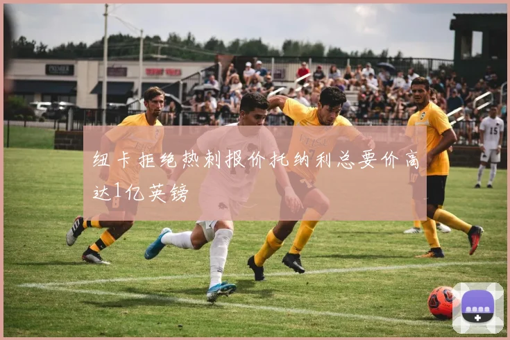 纽卡拒绝热刺报价托纳利总要价高达1亿英镑