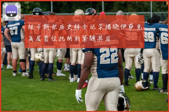 纽卡斯尔历史转会记录揭晓伊萨克高居首位托纳利紧随其后