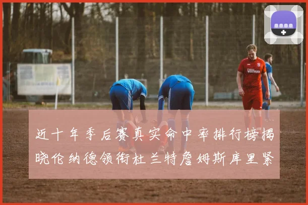 近十年季后赛真实命中率排行榜揭晓伦纳德领衔杜兰特詹姆斯库里紧随其后