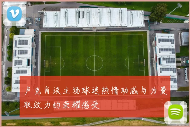卢克肖谈主场球迷热情助威与为曼联效力的荣耀感受