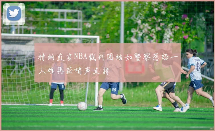 特纳直言NBA裁判团结如警察惹怒一人难再获哨声支持
